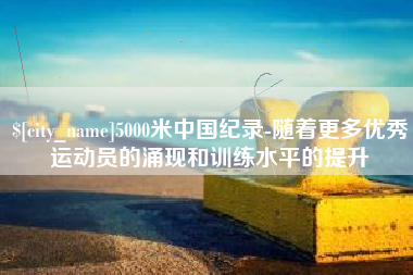 泰兴5000米中国纪录-随着更多优秀运动员的涌现和训练水平的提升