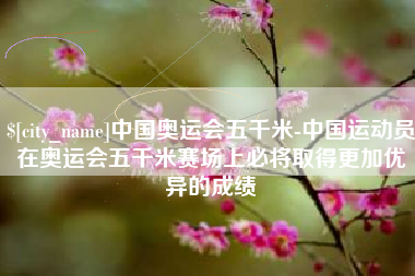 泰兴中国奥运会五千米-中国运动员在奥运会五千米赛场上必将取得更加优异的成绩