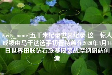 泰兴五千米纪录世界纪录-这一惊人成绩由乌干达选手切普特盖在2020年8月14日世界田联钻石联赛揭幕战摩纳哥站创造