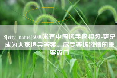 泰兴5000米有中国选手吗视频-更是成为大家追寻答案、感受赛场激情的重要窗口