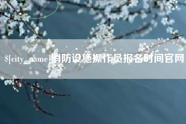 泰兴消防设施操作员报名时间官网