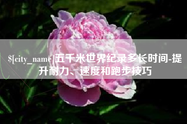 泰兴五千米世界纪录多长时间-提升耐力、速度和跑步技巧
