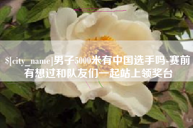 泰兴男子5000米有中国选手吗-赛前有想过和队友们一起站上领奖台