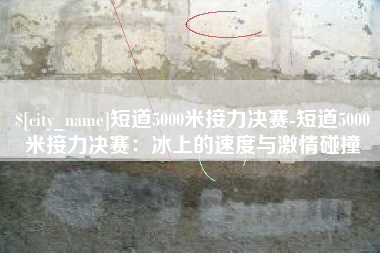 泰兴短道5000米接力决赛-短道5000米接力决赛：冰上的速度与激情碰撞