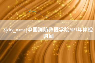 泰兴中国消防救援学院2021年体检时间