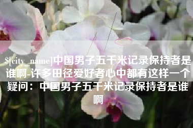 泰兴中国男子五千米记录保持者是谁啊-许多田径爱好者心中都有这样一个疑问：中国男子五千米记录保持者是谁啊