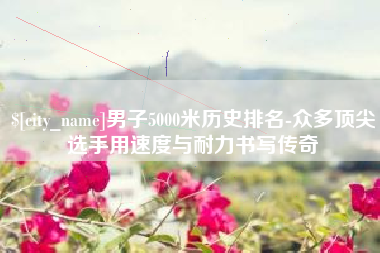 泰兴男子5000米历史排名-众多顶尖选手用速度与耐力书写传奇