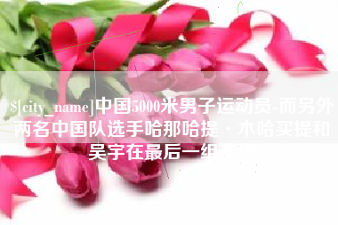 泰兴中国5000米男子运动员-而另外两名中国队选手哈那哈提·木哈买提和吴宇在最后一组出场