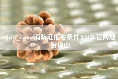泰兴消防证报考条件2024年官网烟台福山